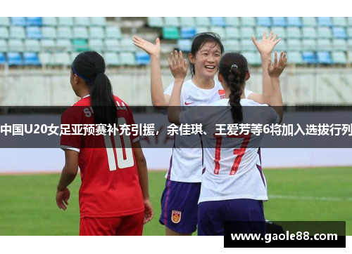 中国U20女足亚预赛补充引援，余佳琪、王爱芳等6将加入选拔行列